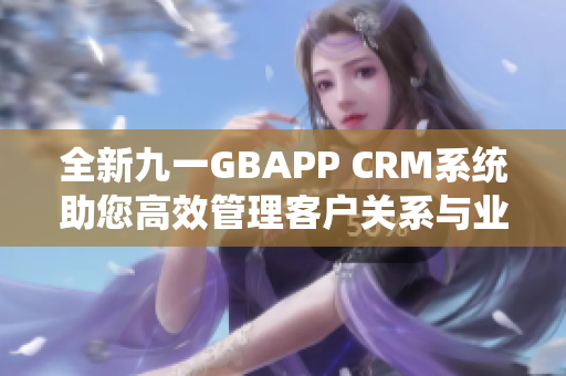全新九一GBAPP CRM系统助您高效管理客户关系与业务发展