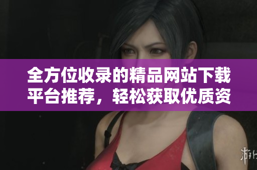 全方位收录的精品网站下载平台推荐，轻松获取优质资源