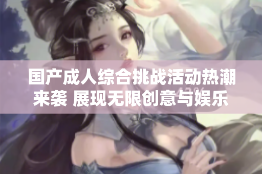 国产成人综合挑战活动热潮来袭 展现无限创意与娱乐性