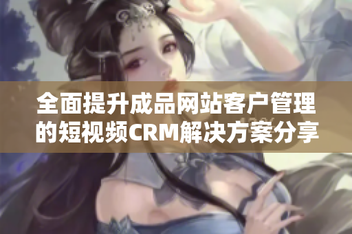 全面提升成品网站客户管理的短视频CRM解决方案分享