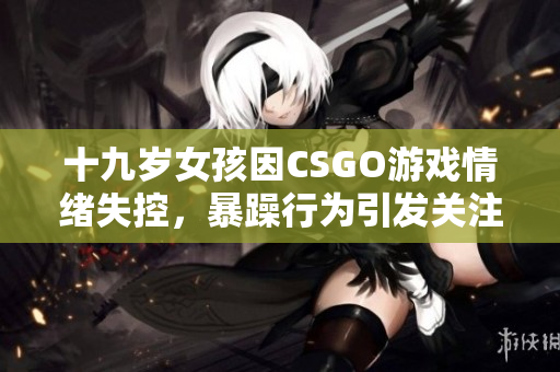 十九岁女孩因CSGO游戏情绪失控，暴躁行为引发关注