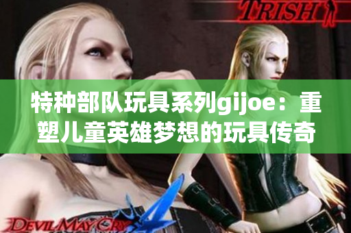 特种部队玩具系列gijoe：重塑儿童英雄梦想的玩具传奇