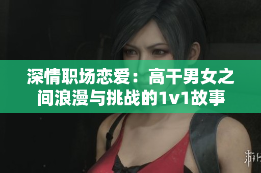 深情职场恋爱：高干男女之间浪漫与挑战的1v1故事