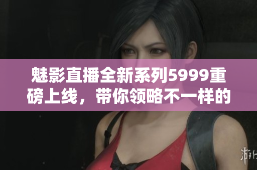 魅影直播全新系列5999重磅上线，带你领略不一样的直播体验