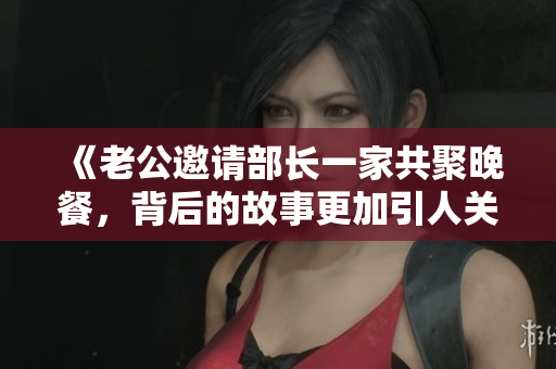 《老公邀请部长一家共聚晚餐，背后的故事更加引人关注》