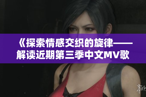 《探索情感交织的旋律——解读近期第三季中文MV歌词》
