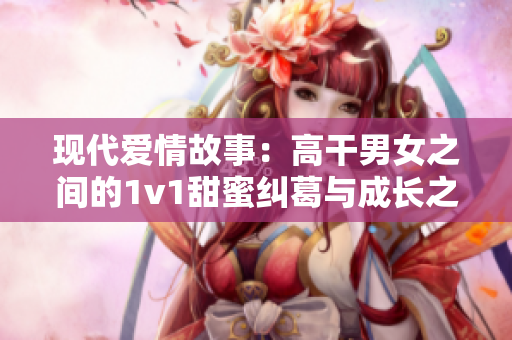 现代爱情故事：高干男女之间的1v1甜蜜纠葛与成长之路
