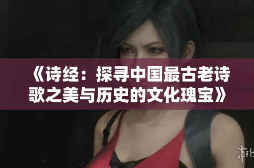 《诗经：探寻中国最古老诗歌之美与历史的文化瑰宝》