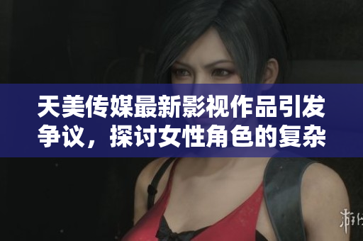 天美传媒最新影视作品引发争议，探讨女性角色的复杂性与情感纠葛