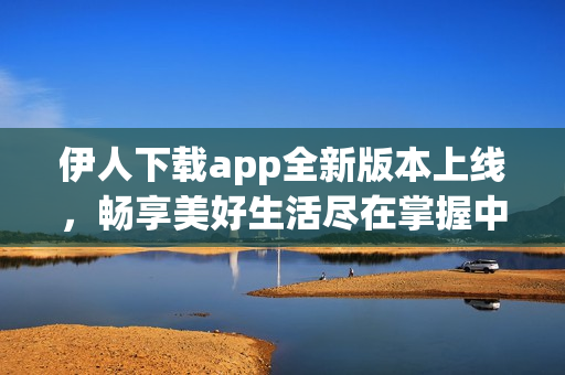 伊人下载app全新版本上线，畅享美好生活尽在掌握中