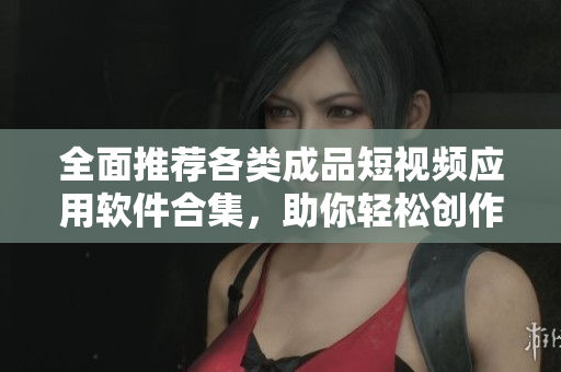 全面推荐各类成品短视频应用软件合集，助你轻松创作与分享