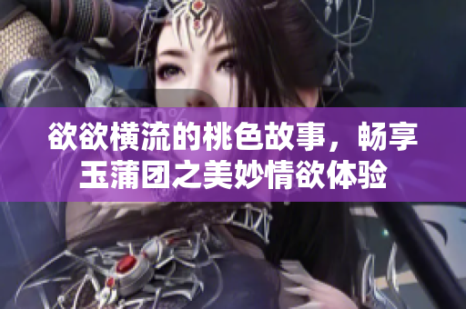 欲欲横流的桃色故事，畅享玉蒲团之美妙情欲体验