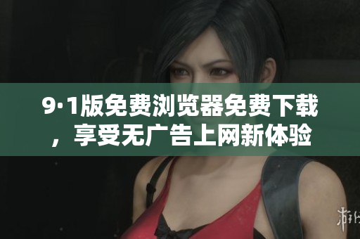 9·1版免费浏览器免费下载，享受无广告上网新体验