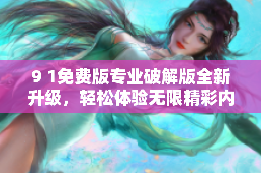 9 1免费版专业破解版全新升级，轻松体验无限精彩内容