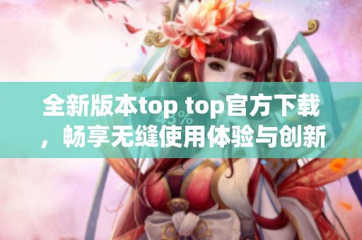 全新版本top top官方下载，畅享无缝使用体验与创新功能