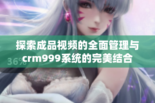 探索成品视频的全面管理与crm999系统的完美结合