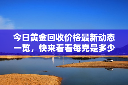 今日黄金回收价格最新动态一览，快来看看每克是多少