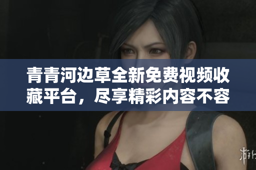 青青河边草全新免费视频收藏平台，尽享精彩内容不容错过