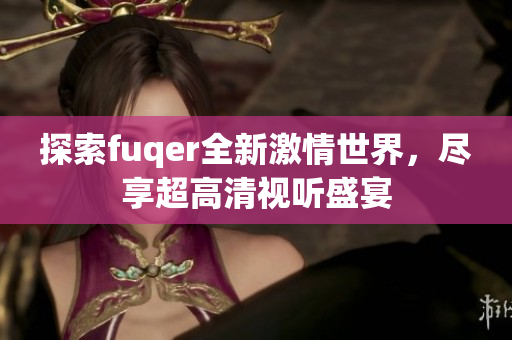 探索fuqer全新激情世界，尽享超高清视听盛宴