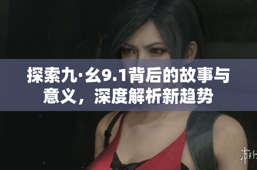 探索九·幺9.1背后的故事与意义，深度解析新趋势