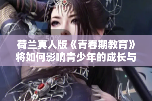 荷兰真人版《青春期教育》将如何影响青少年的成长与认知