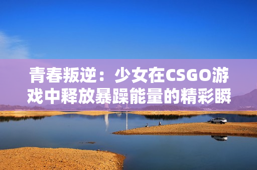 青春叛逆：少女在CSGO游戏中释放暴躁能量的精彩瞬间