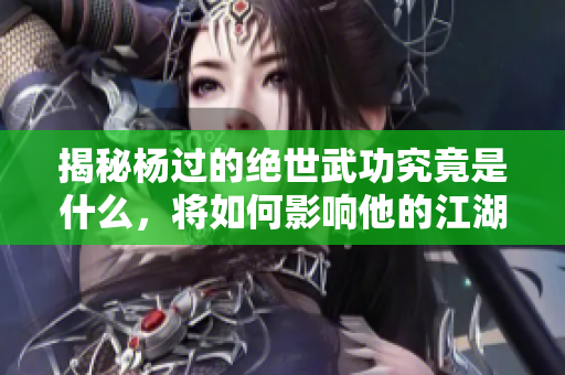 揭秘杨过的绝世武功究竟是什么，将如何影响他的江湖之路