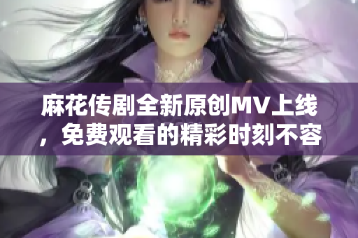 麻花传剧全新原创MV上线，免费观看的精彩时刻不容错过