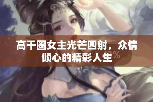 高干圈女主光芒四射，众情倾心的精彩人生