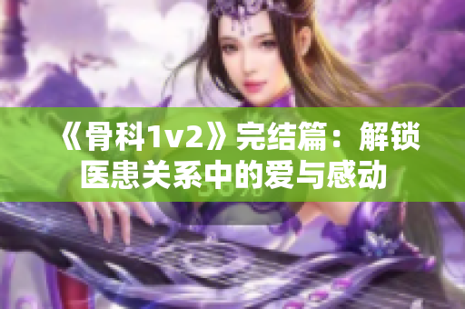《骨科1v2》完结篇：解锁医患关系中的爱与感动