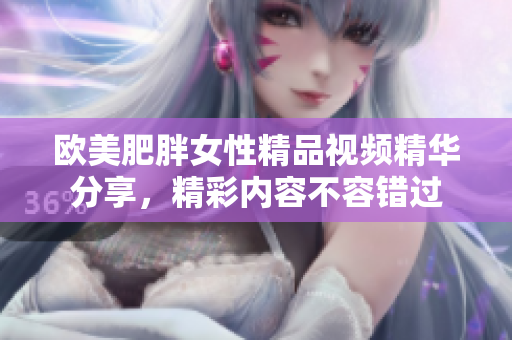 欧美肥胖女性精品视频精华分享，精彩内容不容错过