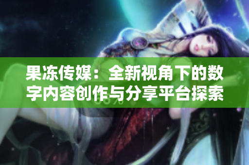 果冻传媒：全新视角下的数字内容创作与分享平台探索
