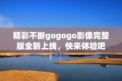 精彩不断gogogo影像完整版全新上线，快来体验吧