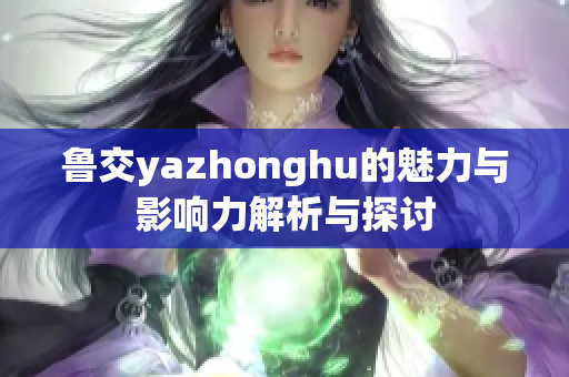 鲁交yazhonghu的魅力与影响力解析与探讨