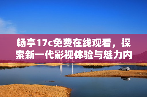 畅享17c免费在线观看，探索新一代影视体验与魅力内容