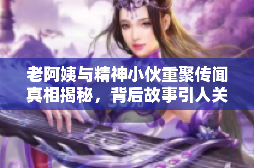 老阿姨与精神小伙重聚传闻真相揭秘，背后故事引人关注