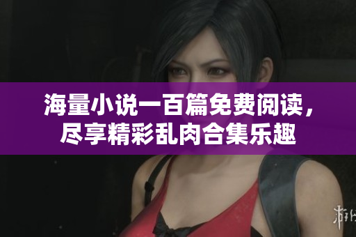 海量小说一百篇免费阅读，尽享精彩乱肉合集乐趣
