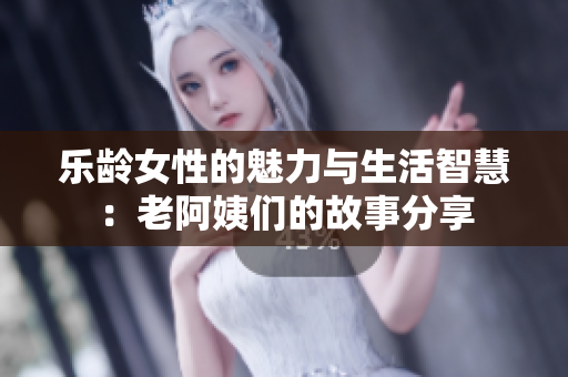 乐龄女性的魅力与生活智慧：老阿姨们的故事分享