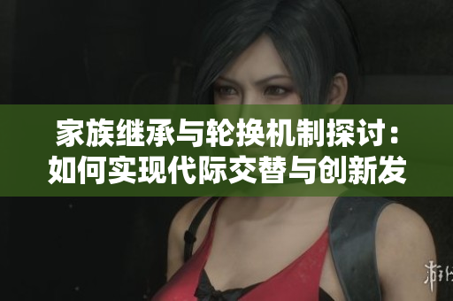 家族继承与轮换机制探讨：如何实现代际交替与创新发展