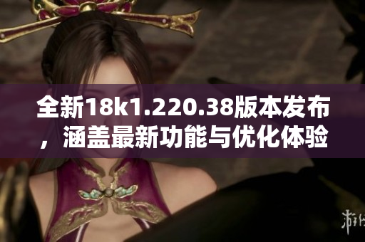 全新18k1.220.38版本发布，涵盖最新功能与优化体验