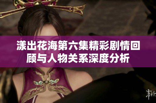 漾出花海第六集精彩剧情回顾与人物关系深度分析