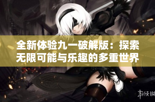全新体验九一破解版：探索无限可能与乐趣的多重世界