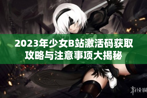 2023年少女B站激活码获取攻略与注意事项大揭秘