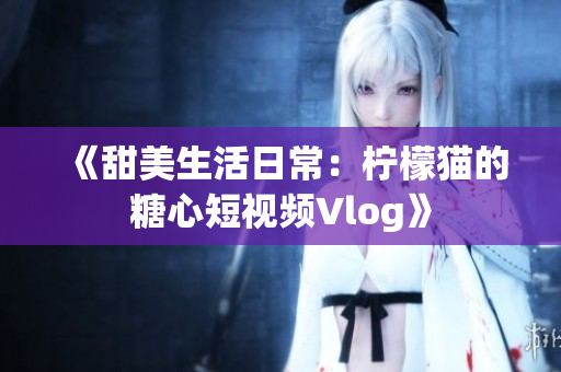 《甜美生活日常：柠檬猫的糖心短视频Vlog》