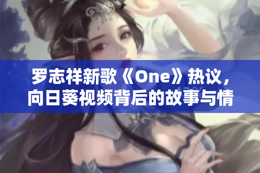 罗志祥新歌《One》热议，向日葵视频背后的故事与情感解析