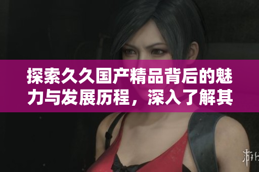 探索久久国产精品背后的魅力与发展历程，深入了解其特色与优势