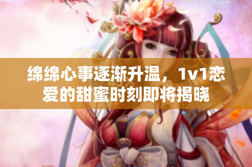 绵绵心事逐渐升温，1v1恋爱的甜蜜时刻即将揭晓