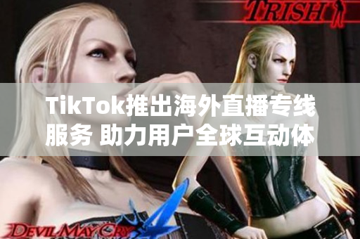 TikTok推出海外直播专线服务 助力用户全球互动体验提升