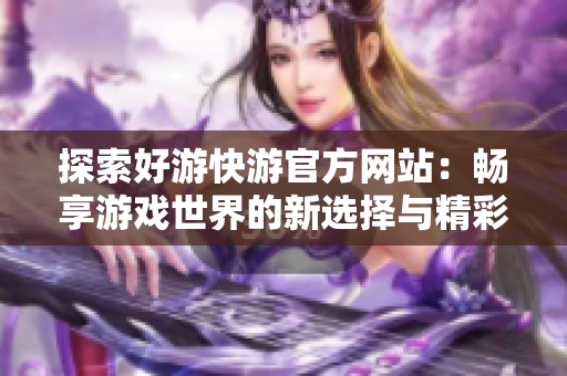 探索好游快游官方网站：畅享游戏世界的新选择与精彩体验