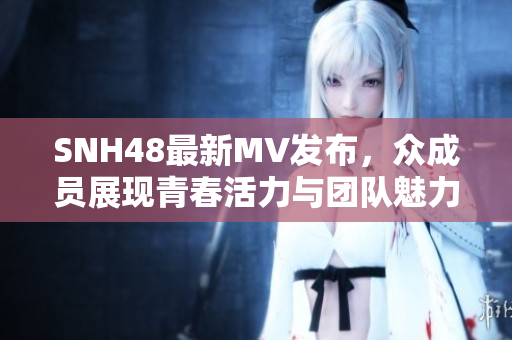 SNH48最新MV发布，众成员展现青春活力与团队魅力的精彩瞬间